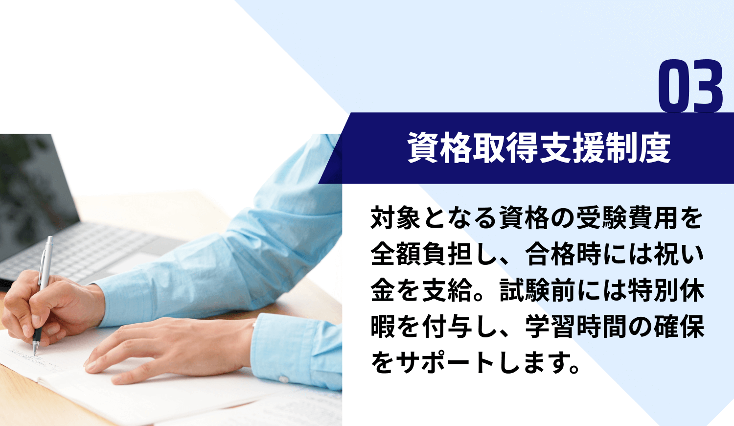 【03｜資格取得支援制度】対象となる資格の受験費用を全額負担し、合格時には祝い金を支給。試験前には特別休暇を付与し、学習時間の確保をサポートします。