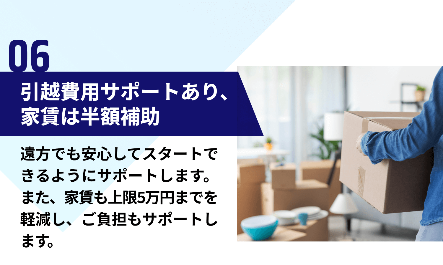【06｜引越費用サポートあり、家賃は半額補助】遠方でも安心してスタートできるようにサポートします。また、家賃も上限5万円までを軽減し、ご負担もサポートします。