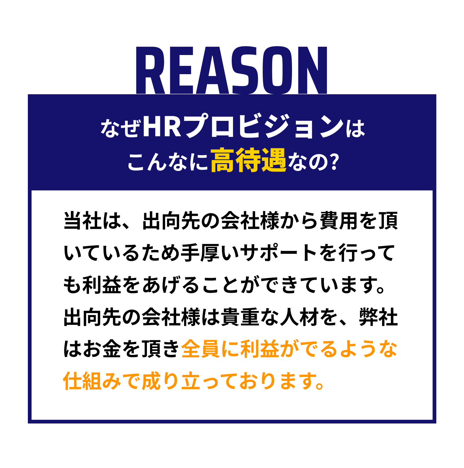 【REASON｜なぜHRプロビジョンはこんなに高待遇なの?】当社は、出向先の会社様から費用を頂いているため手厚いサポートを行っても利益をあげることができています。出向先の会社様は貴重な人材を、弊社はお金を頂き全員に利益がでるような仕組みで成り立っております。