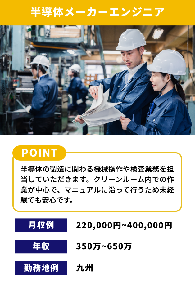 【半導体メーカーエンジニア】[POINT]半導体の製造に関わる機械操作や検査業務を担当していただきます。クリーンルーム内での作業が中心で、マニュアルに沿って行うため未経験でも安心です。