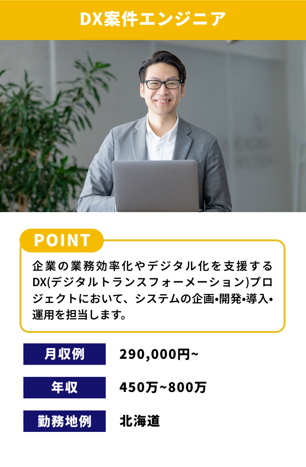 【DX案件エンジニア】[POINT]企業の業務効率化やデジタル化を支援するDX（デジタルトランスフォーメーション）プロジェクトにおいて、システムの企画・開発・導入・運用を担当します。