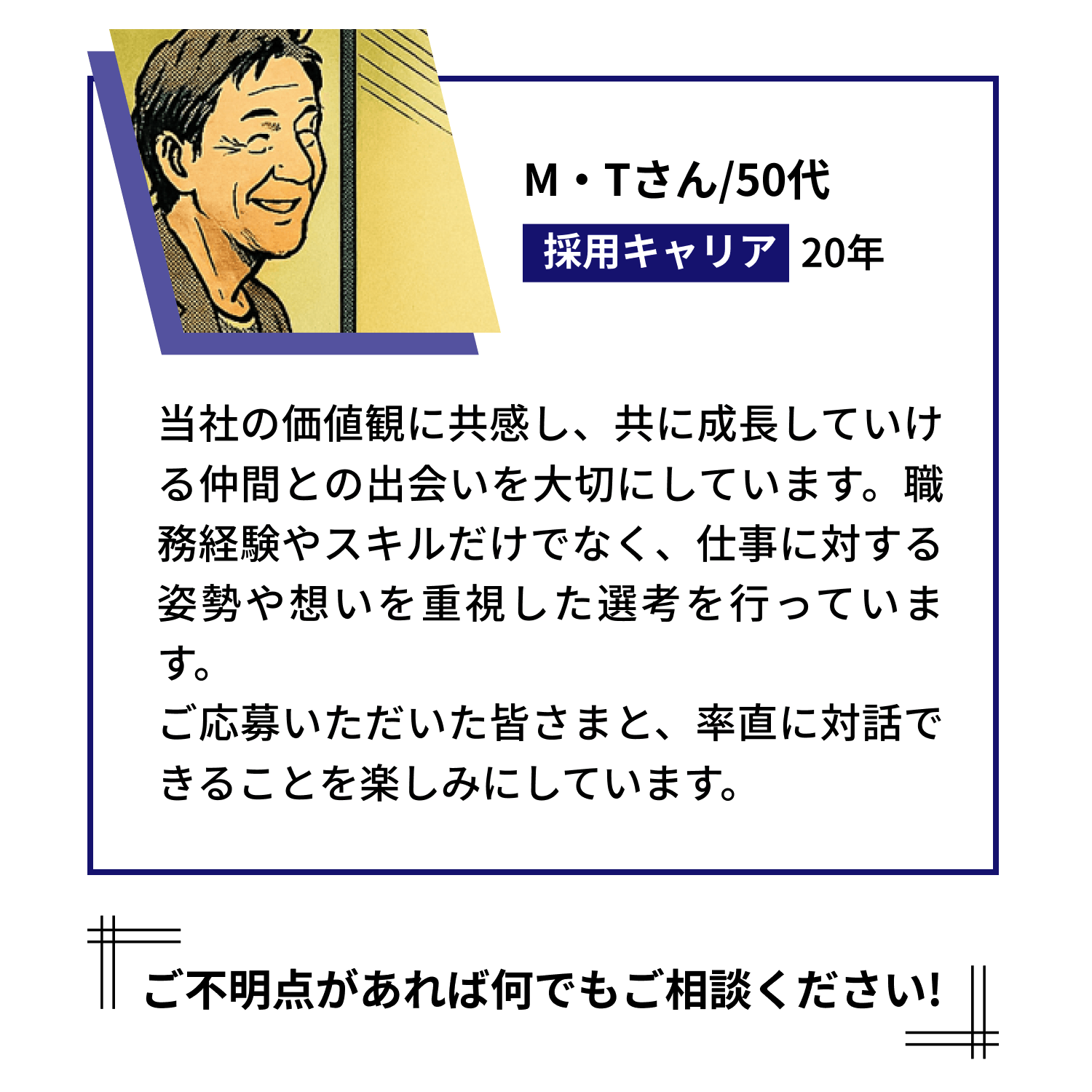 【M・Tさん/50代 採用キャリア 20年】当社の価値観に共感し、共に成長していける仲間との出会いを大切にしています。職務経験やスキルだけでなく、仕事に対する姿勢や想いを重視した選考を行っています。ご応募いただいた皆さまと、率直に対話できることを楽しみにしています。