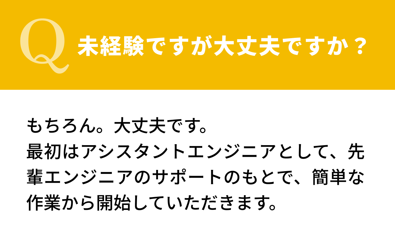 【Q.未経験ですが大丈夫ですか？】もちろん。大丈夫です。最初はアシスタントエンジニアとして、先輩エンジニアのサポートのもとで、簡単な作業から開始していただきます。