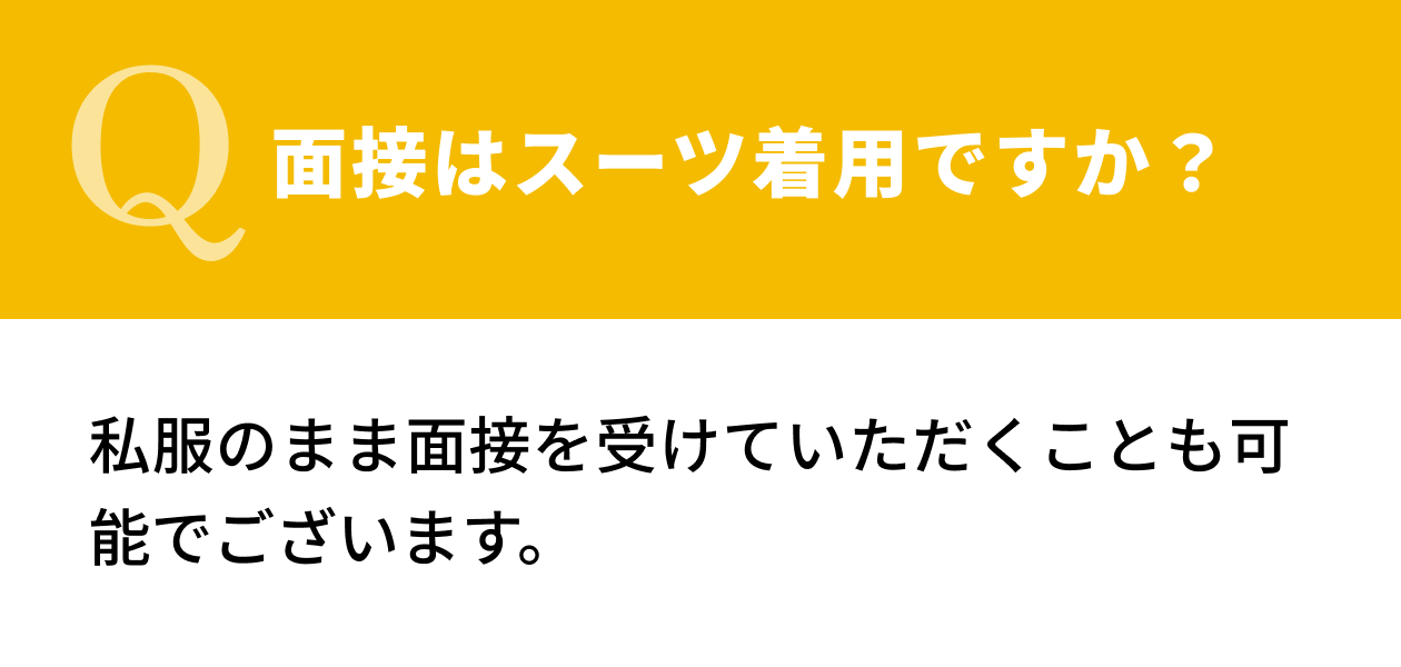 【Q.面接はスーツ着用ですか？】私服のまま面接を受けていただくことも可能でございます。