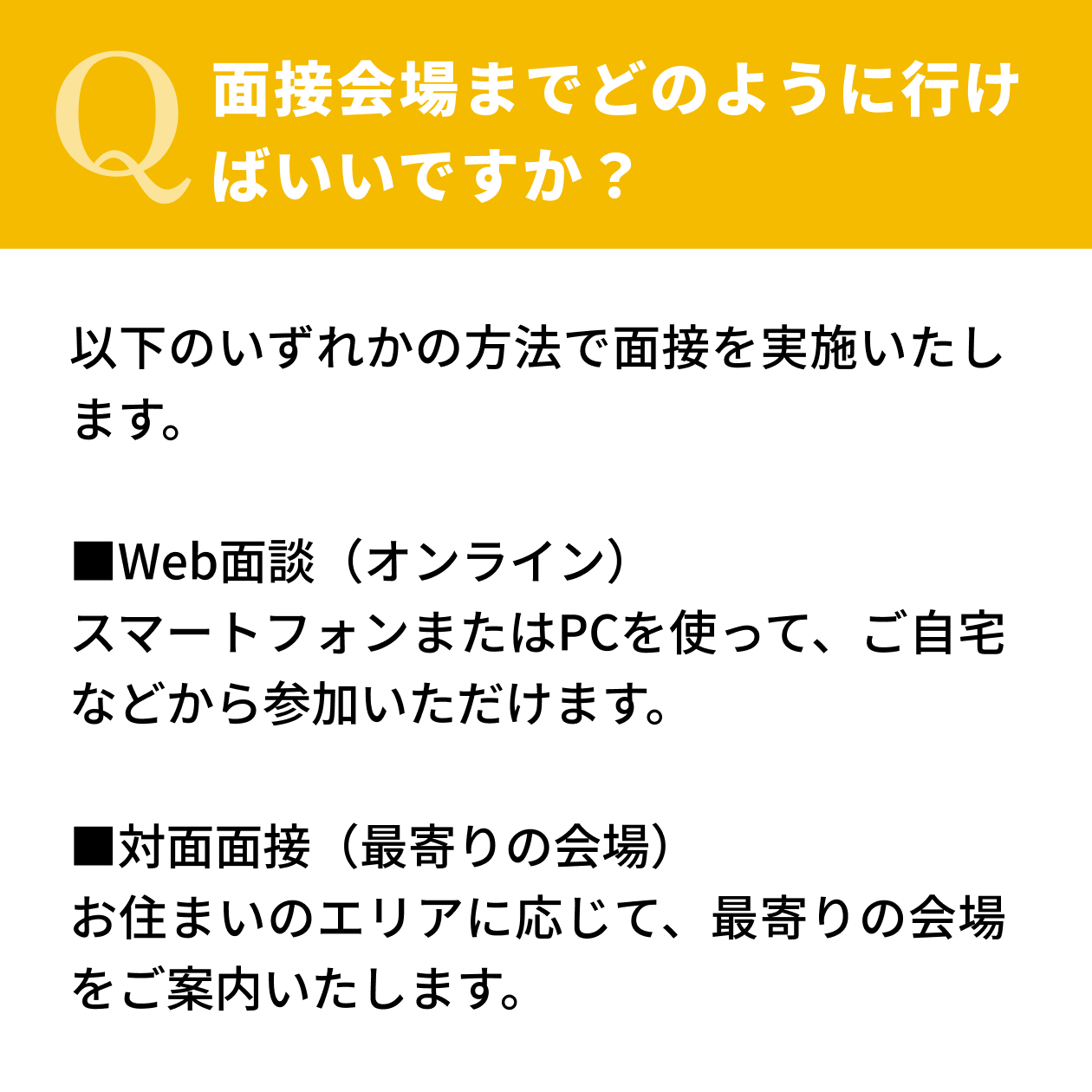 【Q.面接会場までどのように行けばいいですか？】以下のいずれかの方法で面接を実施いたします。[Web面談（オンライン）]スマートフォンまたはPCを使って、ご自宅などから参加いただけます。[対面面接（最寄りの会場）]お住まいのエリアに応じて、最寄りの会場をご案内いたします。