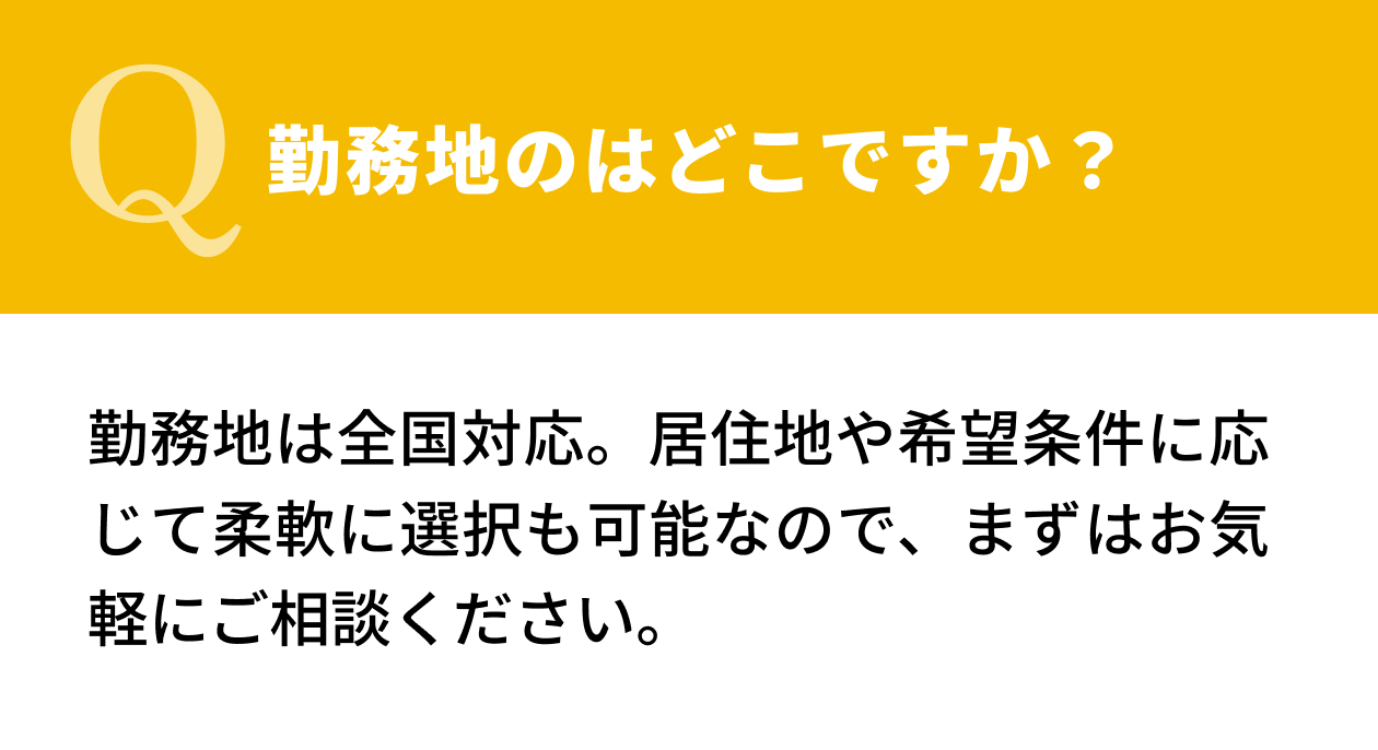 【Q.勤務地のはどこですか？】勤務地は全国対応。居住地や希望条件に応じて柔軟に選択も可能なので、まずはお気軽にご相談ください。